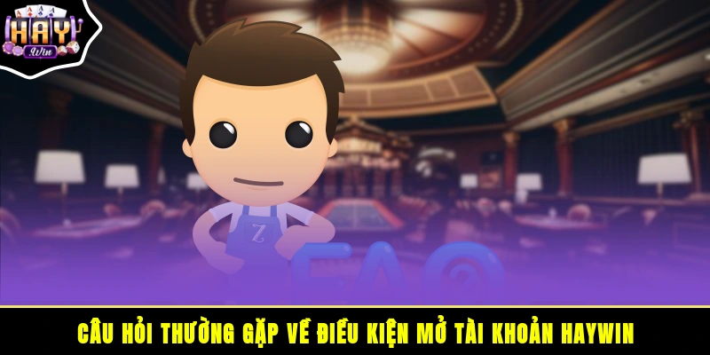 Câu hỏi thường gặp về điều kiện mở tài khoản HAYWIN